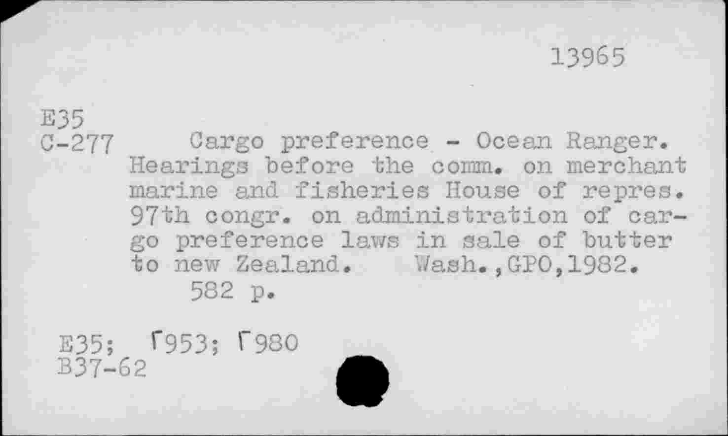 ﻿13965
E35
0-277 Cargo preference - Ocean Ranger. Hearings before the comm, on merchant marine and fisheries House of repres. 97th congr. on administration of cargo preference laws in sale of butter to new Zealand. Wash.,GPO,1982.
582 p.
E35; T953; T980
B37-62